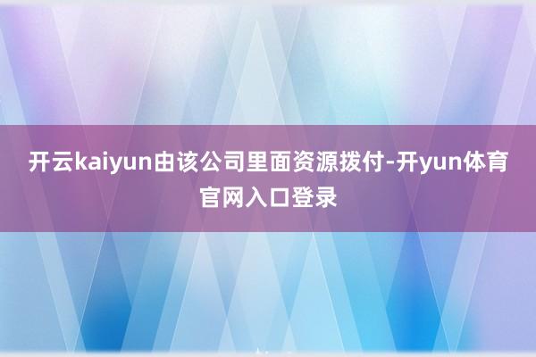 开云kaiyun由该公司里面资源拨付-开yun体育官网入口登录