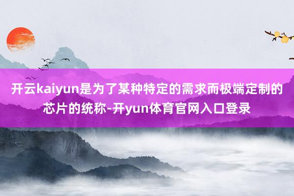 开云kaiyun是为了某种特定的需求而极端定制的芯片的统称-开yun体育官网入口登录