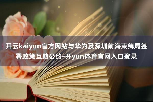 开云kaiyun官方网站与华为及深圳前海束缚局签署政策互助公约-开yun体育官网入口登录