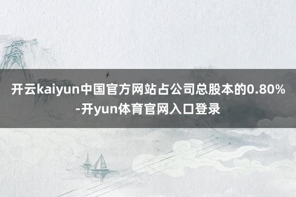 开云kaiyun中国官方网站占公司总股本的0.80%-开yun体育官网入口登录