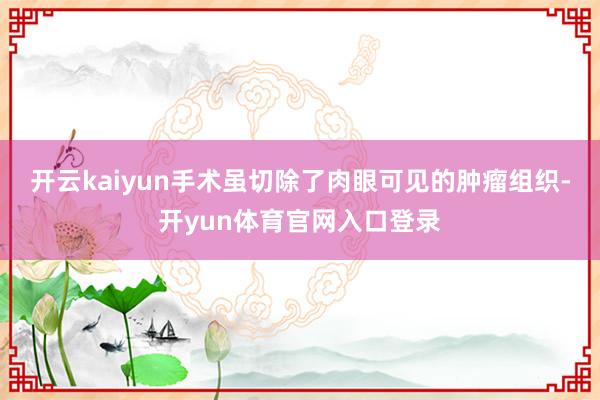 开云kaiyun手术虽切除了肉眼可见的肿瘤组织-开yun体育官网入口登录