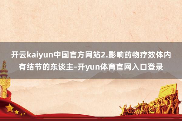开云kaiyun中国官方网站2.影响药物疗效体内有结节的东谈主-开yun体育官网入口登录