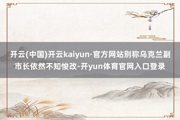 开云(中国)开云kaiyun·官方网站别称乌克兰副市长依然不知悛改-开yun体育官网入口登录
