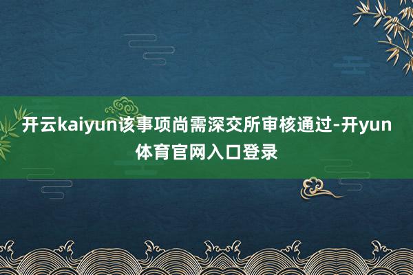 开云kaiyun该事项尚需深交所审核通过-开yun体育官网入口登录