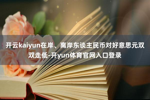 开云kaiyun在岸、离岸东谈主民币对好意思元双双走低-开yun体育官网入口登录