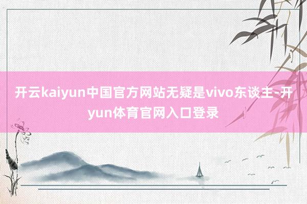 开云kaiyun中国官方网站无疑是vivo东谈主-开yun体育官网入口登录