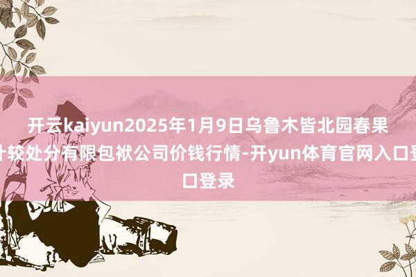 开云kaiyun2025年1月9日乌鲁木皆北园春果业计较处分有限包袱公司价钱行情-开yun体育官网入口登录