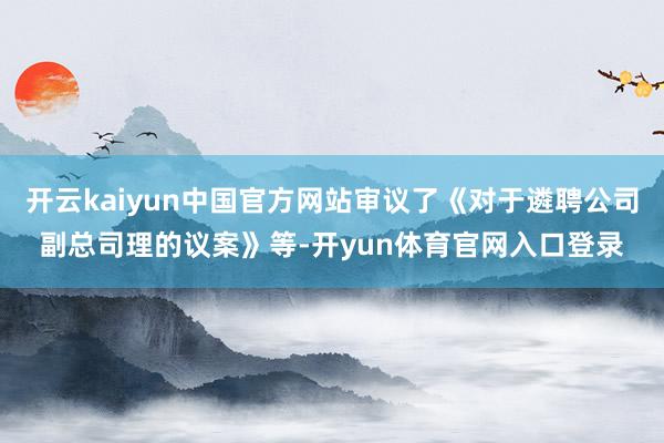 开云kaiyun中国官方网站审议了《对于遴聘公司副总司理的议案》等-开yun体育官网入口登录