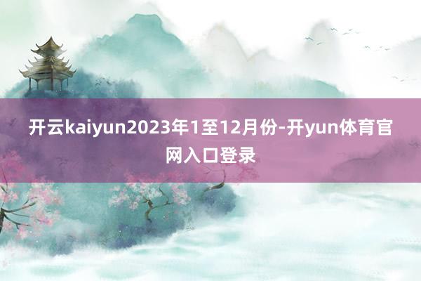 开云kaiyun　　2023年1至12月份-开yun体育官网入口登录