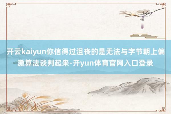 开云kaiyun你信得过沮丧的是无法与字节朝上偏激算法谈判起来-开yun体育官网入口登录