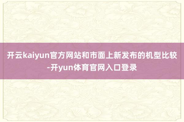 开云kaiyun官方网站和市面上新发布的机型比较-开yun体育官网入口登录