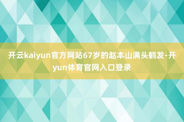 开云kaiyun官方网站67岁的赵本山满头鹤发-开yun体育官网入口登录