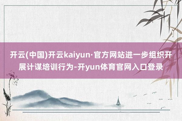 开云(中国)开云kaiyun·官方网站进一步组织开展计谋培训行为-开yun体育官网入口登录