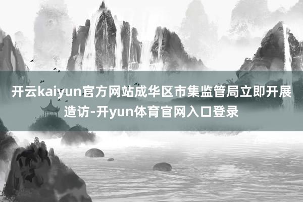 开云kaiyun官方网站成华区市集监管局立即开展造访-开yun体育官网入口登录