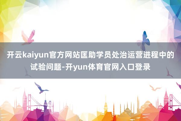 开云kaiyun官方网站匡助学员处治运营进程中的试验问题-开yun体育官网入口登录
