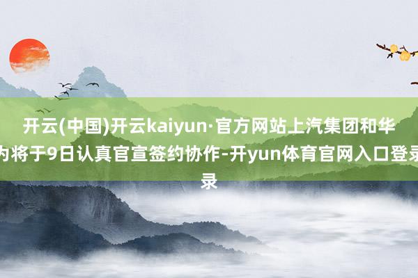 开云(中国)开云kaiyun·官方网站上汽集团和华为将于9日认真官宣签约协作-开yun体育官网入口登录