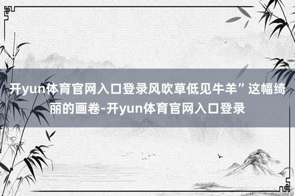 开yun体育官网入口登录风吹草低见牛羊”这幅绮丽的画卷-开yun体育官网入口登录