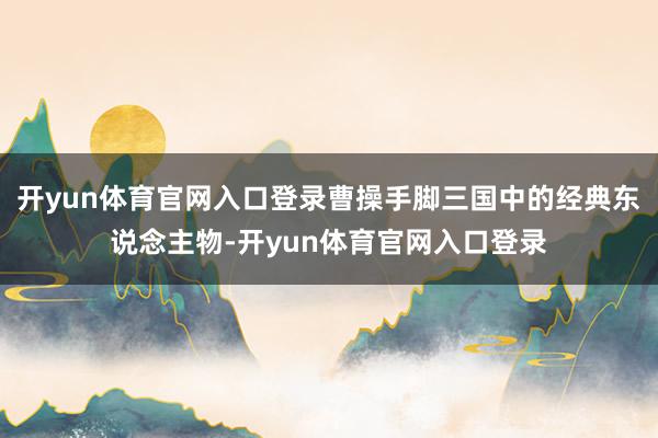 开yun体育官网入口登录曹操手脚三国中的经典东说念主物-开yun体育官网入口登录
