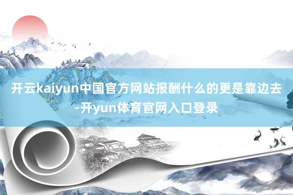 开云kaiyun中国官方网站报酬什么的更是靠边去-开yun体育官网入口登录