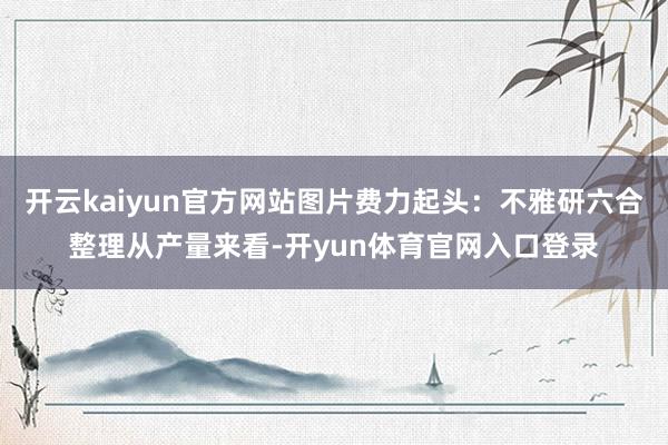 开云kaiyun官方网站图片费力起头：不雅研六合整理从产量来看-开yun体育官网入口登录
