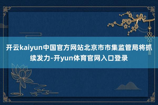 开云kaiyun中国官方网站北京市市集监管局将抓续发力-开yun体育官网入口登录