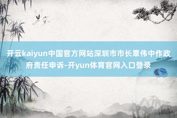 开云kaiyun中国官方网站深圳市市长覃伟中作政府责任申诉-开yun体育官网入口登录