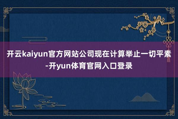 开云kaiyun官方网站公司现在计算举止一切平素-开yun体育官网入口登录
