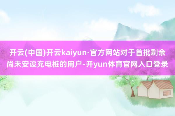 开云(中国)开云kaiyun·官方网站对于首批剩余尚未安设充电桩的用户-开yun体育官网入口登录