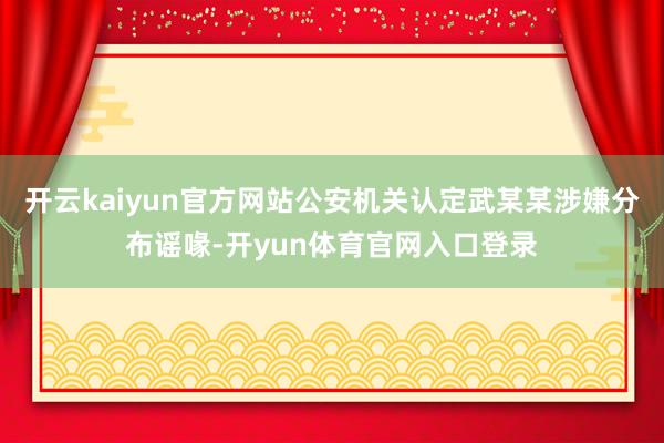 开云kaiyun官方网站公安机关认定武某某涉嫌分布谣喙-开yun体育官网入口登录