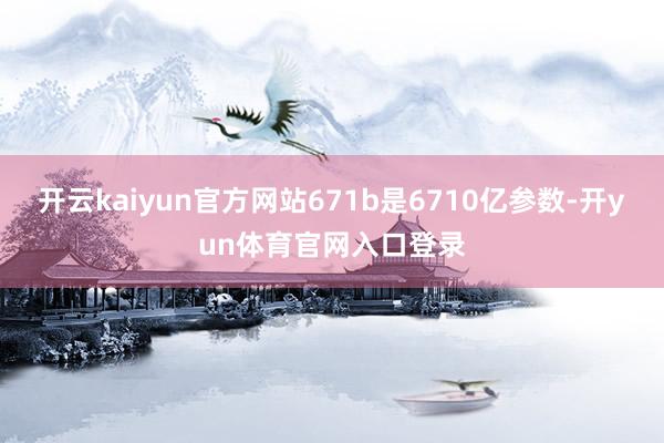 开云kaiyun官方网站671b是6710亿参数-开yun体育官网入口登录