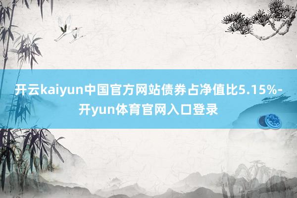 开云kaiyun中国官方网站债券占净值比5.15%-开yun体育官网入口登录