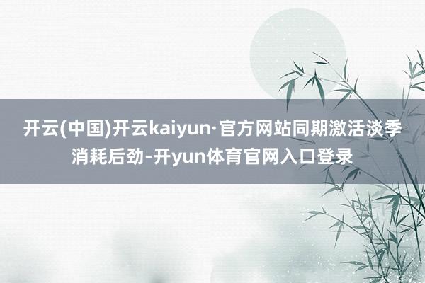 开云(中国)开云kaiyun·官方网站同期激活淡季消耗后劲-开yun体育官网入口登录