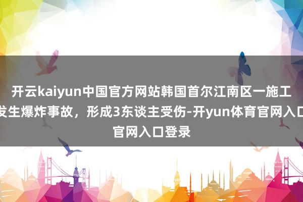 开云kaiyun中国官方网站韩国首尔江南区一施工工地发生爆炸事故，形成3东谈主受伤-开yun体育官网入口登录