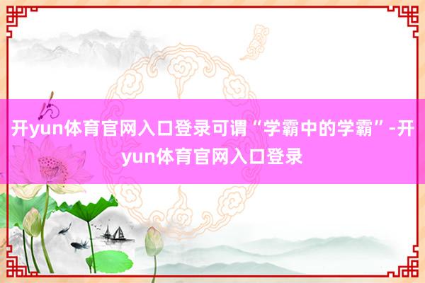 开yun体育官网入口登录可谓“学霸中的学霸”-开yun体育官网入口登录