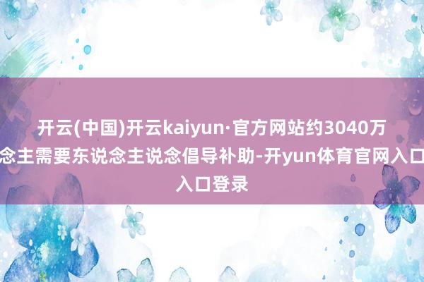 开云(中国)开云kaiyun·官方网站约3040万东说念主需要东说念主说念倡导补助-开yun体育官网入口登录