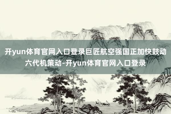 开yun体育官网入口登录巨匠航空强国正加快鼓动六代机策动-开yun体育官网入口登录
