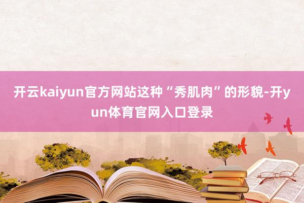 开云kaiyun官方网站这种“秀肌肉”的形貌-开yun体育官网入口登录