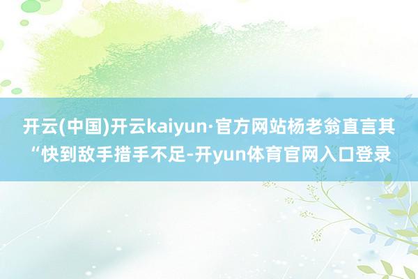 开云(中国)开云kaiyun·官方网站杨老翁直言其“快到敌手措手不足-开yun体育官网入口登录