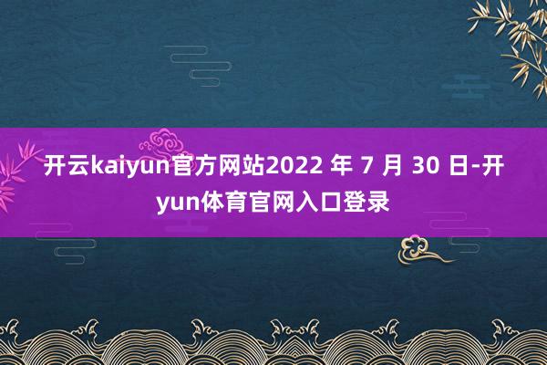 开云kaiyun官方网站2022 年 7 月 30 日-开yun体育官网入口登录