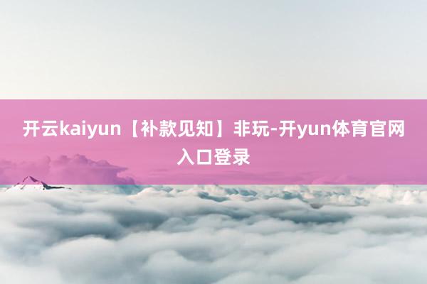 开云kaiyun【补款见知】非玩-开yun体育官网入口登录