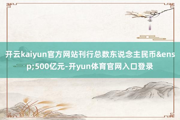 开云kaiyun官方网站刊行总数东说念主民币&ensp;500亿元-开yun体育官网入口登录