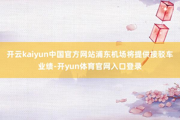 开云kaiyun中国官方网站浦东机场将提供接驳车业绩-开yun体育官网入口登录