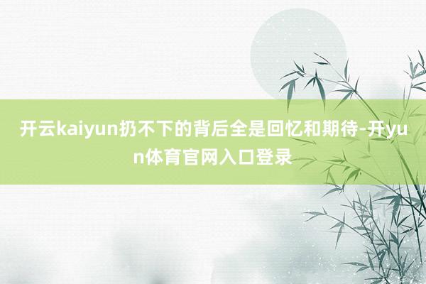 开云kaiyun扔不下的背后全是回忆和期待-开yun体育官网入口登录