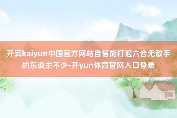 开云kaiyun中国官方网站自信能打遍六合无敌手的东谈主不少-开yun体育官网入口登录
