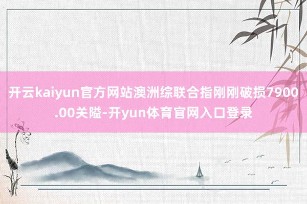 开云kaiyun官方网站澳洲综联合指刚刚破损7900.00关隘-开yun体育官网入口登录