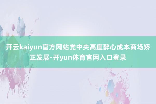 开云kaiyun官方网站党中央高度醉心成本商场矫正发展-开yun体育官网入口登录