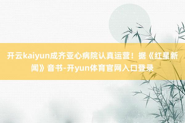 开云kaiyun成齐亚心病院认真运营！据《红星新闻》音书-开yun体育官网入口登录