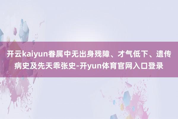 开云kaiyun眷属中无出身残障、才气低下、遗传病史及先天乖张史-开yun体育官网入口登录