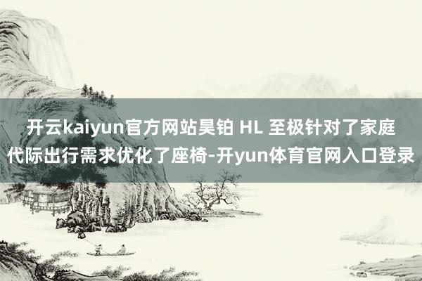 开云kaiyun官方网站昊铂 HL 至极针对了家庭代际出行需求优化了座椅-开yun体育官网入口登录