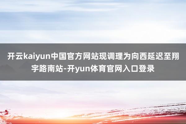 开云kaiyun中国官方网站现调理为向西延迟至翔宇路南站-开yun体育官网入口登录